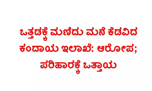 ಒತ್ತಡಕ್ಕೆ ಮಣಿದು ಮನೆ ಕೆಡವಿದ ಕಂದಾಯ ಇಲಾಖೆ: ಆರೋಪ; ಪರಿಹಾರಕ್ಕೆ ಒತ್ತಾಯ